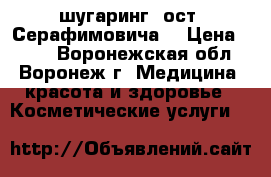 SPA-шугаринг (ост. Серафимовича) › Цена ­ 100 - Воронежская обл., Воронеж г. Медицина, красота и здоровье » Косметические услуги   
